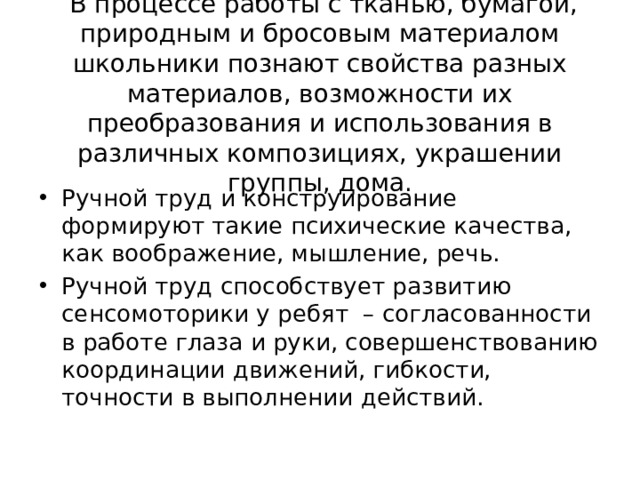  В процессе работы с тканью, бумагой, природным и бросовым материалом школьники познают свойства разных материалов, возможности их преобразования и использования в различных композициях, украшении группы, дома. Ручной труд и конструирование формируют такие психические качества, как воображение, мышление, речь. Ручной труд способствует развитию сенсомоторики у ребят – согласованности в работе глаза и руки, совершенствованию координации движений, гибкости, точности в выполнении действий. 