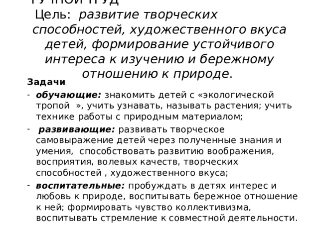  РУЧНОЙ ТРУД Цель: развитие творческих способностей, художественного вкуса детей, формирование устойчивого интереса к изучению и бережному отношению к природе .   Задачи обучающие: знакомить детей с «экологической тропой », учить узнавать, называть растения; учить технике работы с природным материалом;  развивающие: развивать творческое самовыражение детей через полученные знания и умения, способствовать развитию воображения, восприятия, волевых качеств, творческих способностей , художественного вкуса; воспитательные: пробуждать в детях интерес и любовь к природе, воспитывать бережное отношение к ней; формировать чувство коллективизма, воспитывать стремление к совместной деятельности. 