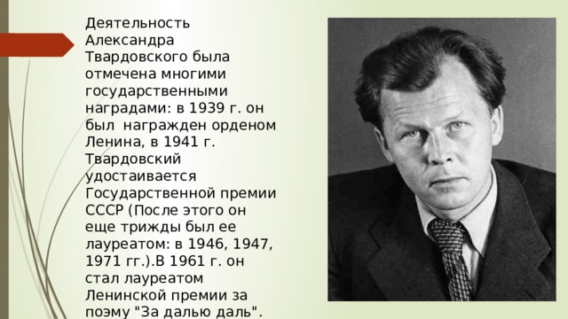 Деятельность Александра Твардовского была отмечена многими государственными наградами: в 1939 г. он был  награжден орденом Ленина, в 1941 г. Твардовский удостаивается Государственной премии СССР (После этого он еще трижды был ее лауреатом: в 1946, 1947, 1971 гг.).В 1961 г. он стал лауреатом  Ленинской премии за поэму 
