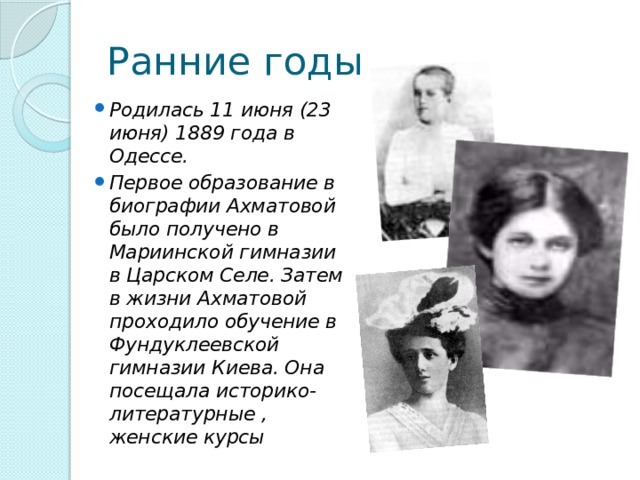 Ранние годы Родилась 11 июня (23 июня) 1889 года в Одессе. Первое образование в биографии Ахматовой было получено в Мариинской гимназии в Царском Селе. Затем в жизни Ахматовой проходило обучение в Фундуклеевской гимназии Киева. Она посещала историко-литературные , женские курсы 