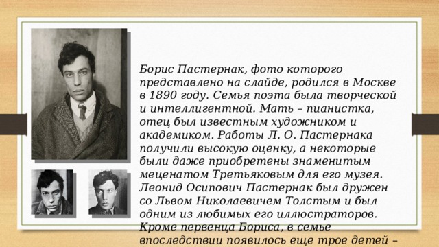Борис Пастернак, фото которого представлено на слайде, родился в Москве в 1890 году. Семья поэта была творческой и интеллигентной. Мать – пианистка, отец был известным художником и академиком. Работы Л. О. Пастернака получили высокую оценку, а некоторые были даже приобретены знаменитым меценатом Третьяковым для его музея. Леонид Осипович Пастернак был дружен со Львом Николаевичем Толстым и был одним из любимых его иллюстраторов.  Кроме первенца Бориса, в семье впоследствии появилось еще трое детей – младший сын и две дочери. 