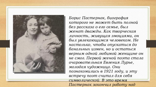 Борис Пастернак, биография которого не может быть полной без рассказа о его семье, был женат дважды. Как творческая личность, живущая эмоциями, он был увлекающимся человеком. Не настолько, чтобы опускаться до банальных измен, но и остаться верным одной любимой женщине он не смог. Первой женой поэта стала очаровательная Евгения Лурье, молодая художница. Они познакомились в 1921 году, и эту встречу поэт считал для себя символической. В это время Пастернак закончил работу над повестью «Детство Люверс», героиню которой звали Евгения, и словно увидел в девушке ее образ. 