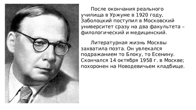 После окончания реального училища в Уржуме в 1920 году, Заболоцкий поступил в Московский университет сразу на два факультета – филологический и медицинский. Литературная жизнь Москвы захватила поэта. Он увлекался подражанием то Блоку, то Есенину. Скончался 14 октября 1958 г. в Москве; похоронен на Новодевичьем кладбище. 