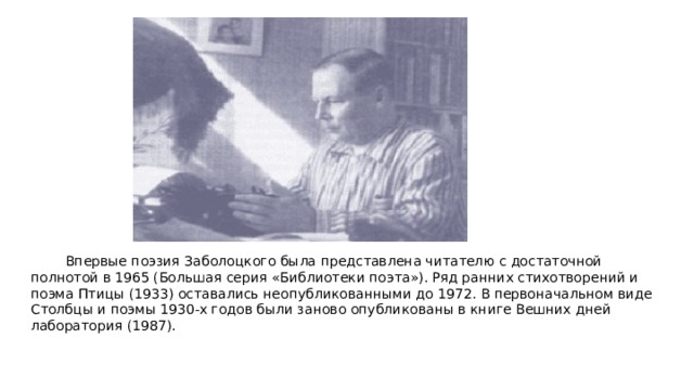 Впервые поэзия Заболоцкого была представлена читателю с достаточной полнотой в 1965 (Большая серия «Библиотеки поэта»). Ряд ранних стихотворений и поэма Птицы (1933) оставались неопубликованными до 1972. В первоначальном виде Столбцы и поэмы 1930-х годов были заново опубликованы в книге Вешних дней лаборатория (1987). 