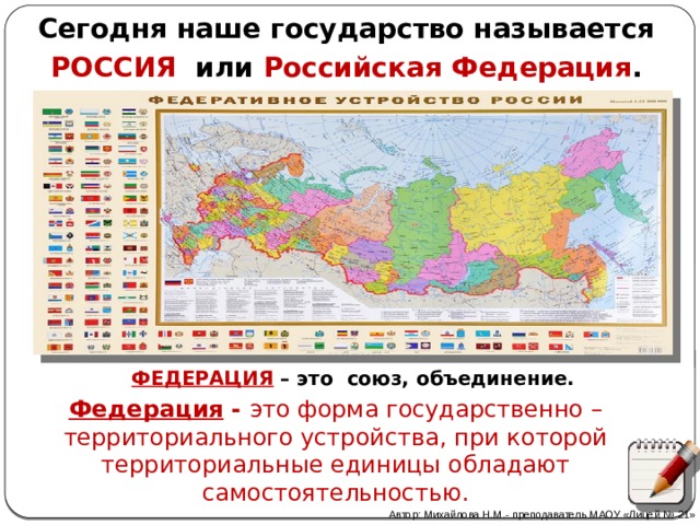 Сегодня наше государство называется РОССИЯ или Российская Федерация . ФЕДЕРАЦИЯ – это союз, объединение. Федерация - это форма государственно – территориального устройства, при которой территориальные единицы обладают самостоятельностью.   Автор: Михайлова Н.М.- преподаватель МАОУ «Лицей № 21» 