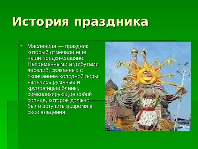 Масленица — праздник, который отмечали еще наши предки-славяне. Непременными атрибутами веселий, связанных с окончанием холодной поры, являлись румяные и круглолицые блины, символизирующие собой солнце, которое должно было вступить вовремя в свои владения. 
