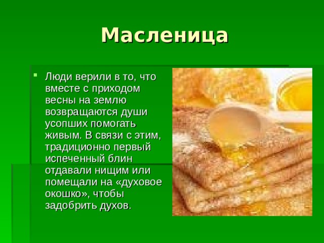 Люди верили в то, что вместе с приходом весны на землю возвращаются души усопших помогать живым. В связи с этим, традиционно первый испеченный блин отдавали нищим или помещали на «духовое окошко», чтобы задобрить духов. 