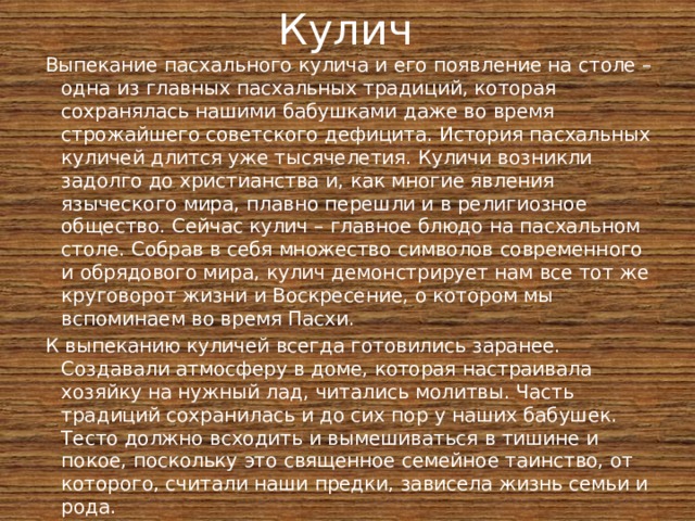 Кулич Выпекание пасхального кулича и его появление на столе – одна из главных пасхальных традиций, которая сохранялась нашими бабушками даже во время строжайшего советского дефицита. История пасхальных куличей длится уже тысячелетия. Куличи возникли задолго до христианства и, как многие явления языческого мира, плавно перешли и в религиозное общество. Сейчас кулич – главное блюдо на пасхальном столе. Собрав в себя множество символов современного и обрядового мира, кулич демонстрирует нам все тот же круговорот жизни и Воскресение, о котором мы вспоминаем во время Пасхи. К выпеканию куличей всегда готовились заранее. Создавали атмосферу в доме, которая настраивала хозяйку на нужный лад, читались молитвы. Часть традиций сохранилась и до сих пор у наших бабушек. Тесто должно всходить и вымешиваться в тишине и покое, поскольку это священное семейное таинство, от которого, считали наши предки, зависела жизнь семьи и рода. 