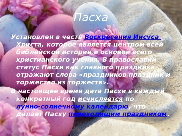 Пасха Установлен в честь  Воскресения Иисуса Христа , которое является центром всей библейской истории и основой всего христианского учения. В православии статус Пасхи как главного праздника отражают слова «праздников праздник и торжество из торжеств». В настоящее время дата Пасхи в каждый конкретный год  исчисляется  по  лунно-солнечному календарю , что делает Пасху  переходящим праздником . 