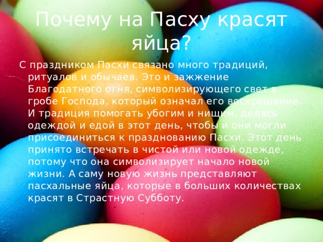 Почему на Пасху красят яйца? С праздником Пасхи связано много традиций, ритуалов и обычаев. Это и зажжение Благодатного огня, символизирующего свет в гробе Господа, который означал его воскрешение. И традиция помогать убогим и нищим, делясь одеждой и едой в этот день, чтобы и они могли присоединиться к празднованию Пасхи. Этот день принято встречать в чистой или новой одежде, потому что она символизирует начало новой жизни. А саму новую жизнь представляют пасхальные яйца, которые в больших количествах красят в Страстную Субботу. 
