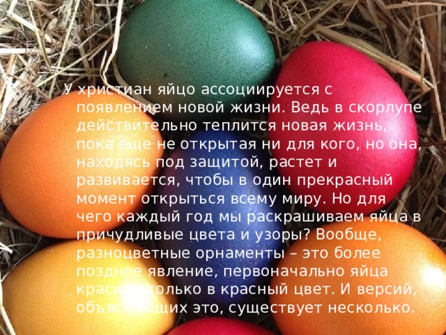 У христиан яйцо ассоциируется с появлением новой жизни. Ведь в скорлупе действительно теплится новая жизнь, пока еще не открытая ни для кого, но она, находясь под защитой, растет и развивается, чтобы в один прекрасный момент открыться всему миру. Но для чего каждый год мы раскрашиваем яйца в причудливые цвета и узоры? Вообще, разноцветные орнаменты – это более позднее явление, первоначально яйца красили только в красный цвет. И версий, объясняющих это, существует несколько. 