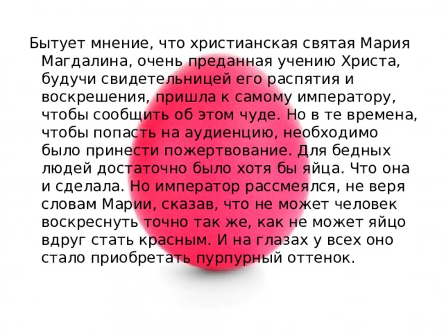 Бытует мнение, что христианская святая Мария Магдалина, очень преданная учению Христа, будучи свидетельницей его распятия и воскрешения, пришла к самому императору, чтобы сообщить об этом чуде. Но в те времена, чтобы попасть на аудиенцию, необходимо было принести пожертвование. Для бедных людей достаточно было хотя бы яйца. Что она и сделала. Но император рассмеялся, не веря словам Марии, сказав, что не может человек воскреснуть точно так же, как не может яйцо вдруг стать красным. И на глазах у всех оно стало приобретать пурпурный оттенок. 