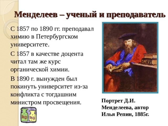 Менделеев – ученый и преподаватель С 1857 по 1890 гг. преподавал химию в Петербургском университете. С 1857 в качестве доцента читал там же курс органической химии. В 1890 г. вынужден был покинуть университет из-за конфликта с тогдашним министром просвещения. Портрет Д.И. Менделеева, автор Илья Репин, 1885г. 