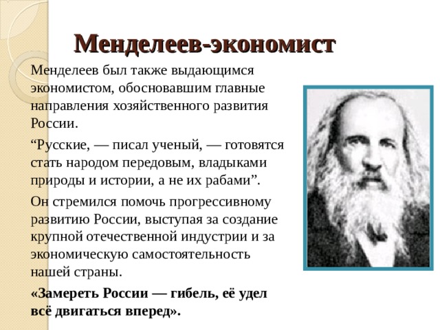 Менделеев-экономист Менделеев был также выдающимся экономистом, обосновавшим главные направления хозяйственного развития России. “ Русские, — писал ученый, — готовятся стать народом передовым, владыками природы и истории, а не их рабами”. Он стремился помочь прогрессивному развитию России, выступая за создание крупной отечественной индустрии и за экономическую самостоятельность нашей страны. «Замереть России — гибель, её удел всё двигаться вперед».  