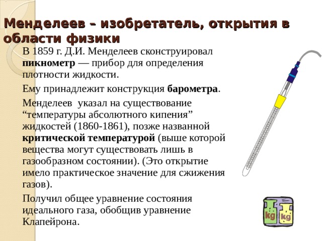 Менделеев – изобретатель, открытия в области физики В 1859 г. Д.И. Менделеев сконструировал пикнометр — прибор для определения плотности жидкости. Ему принадлежит конструкция барометра . Менделеев указал на существование “температуры абсолютного кипения” жидкостей (1860-1861), позже названной критической температурой (выше которой вещества могут существовать лишь в газообразном состоянии). (Это открытие имело практическое значение для сжижения газов). Получил общее уравнение состояния идеального газа, обобщив уравнение Клапейрона. 