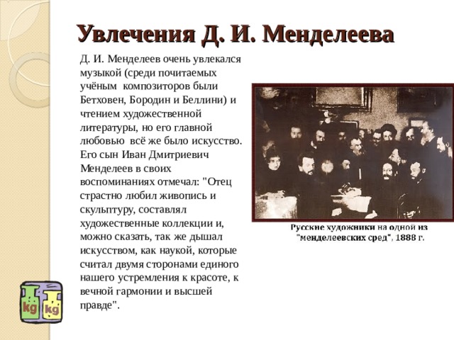 Увлечения Д. И. Менделеева Д. И. Менделеев очень увлекался музыкой (среди почитаемых учёным  композиторов были Бетховен, Бородин и Беллини) и чтением художественной литературы, но его главной любовью  всё же было искусство. Его сын Иван Дмитриевич Менделеев в своих воспоминаниях отмечал: 