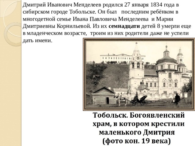 Дмитрий Иванович Менделеев родился 27 января 1834 года в сибирском городе Тобольске. Он был  последним ребёнком в многодетной семье Ивана Павловича Менделеева и Марии Дмитриевны Корнильевой. Из их семнадцати детей 8 умерли еще в младенческом возрасте,  троим из них родители даже не успели дать имени. 