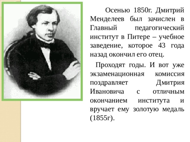  Осенью 1850г. Дмитрий Менделеев был зачислен в Главный педагогический институт в Питере – учебное заведение, которое 43 года назад окончил его отец.  Проходят годы. И вот уже экзаменационная комиссия поздравляет Дмитрия Ивановича с отличным окончанием института и вручает ему золотую медаль (1855г). 