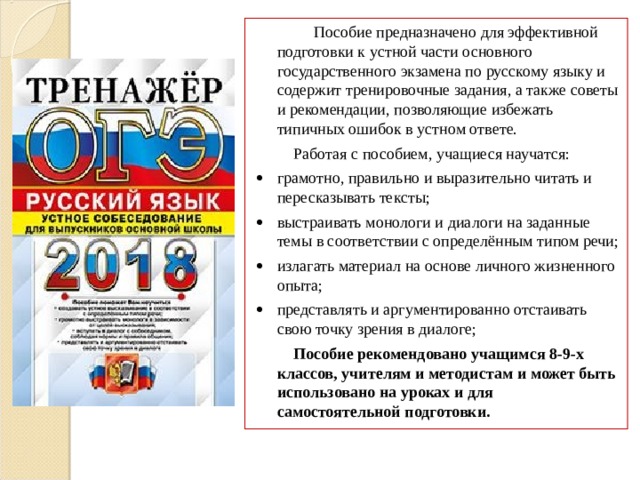  Пособие предназначено для эффективной подготовки к устной части основного государственного экзамена по русскому языку и содержит тренировочные задания, а также советы и рекомендации, позволяющие избежать типичных ошибок в устном ответе.  Работая с пособием, учащиеся научатся:   грамотно, правильно и выразительно читать и пересказывать тексты;   выстраивать монологи и диалоги на заданные темы в соответствии с определённым типом речи;   излагать материал на основе личного жизненного опыта;   представлять и аргументированно отстаивать свою точку зрения в диалоге;  Пособие рекомендовано учащимся 8-9-х классов, учителям и методистам и может быть использовано на уроках и для самостоятельной подготовки. 