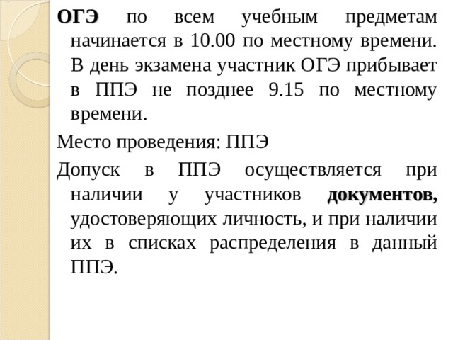 ОГЭ по всем учебным предметам начинается в 10.00 по местному времени. В день экзамена участник ОГЭ прибывает в ППЭ не позднее 9.15 по местному времени. Место проведения: ППЭ Допуск в ППЭ осуществляется при наличии у участников документов, удостоверяющих личность, и при наличии их в списках распределения в данный ППЭ. 
