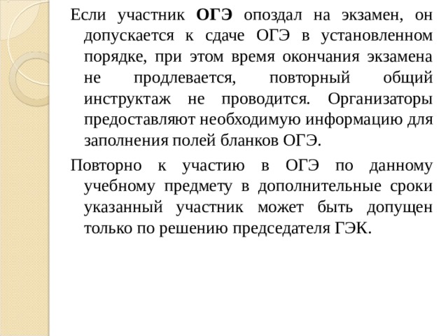 Если участник ОГЭ опоздал на экзамен, он допускается к сдаче ОГЭ в установленном порядке, при этом время окончания экзамена не продлевается, повторный общий инструктаж не проводится. Организаторы предоставляют необходимую информацию для заполнения полей бланков ОГЭ. Повторно к участию в ОГЭ по данному учебному предмету в дополнительные сроки указанный участник может быть допущен только по решению председателя ГЭК. 