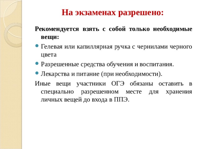 На экзаменах разрешено: Рекомендуется взять с собой только необходимые вещи: Гелевая или капиллярная ручка с чернилами черного цвета Разрешенные средства обучения и воспитания. Лекарства и питание (при необходимости). Иные вещи участники ОГЭ обязаны оставить в специально разрешенном месте для хранения личных вещей до входа в ППЭ. 