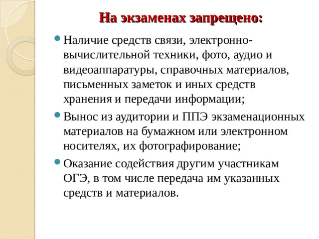 На экзаменах запрещено: Наличие средств связи, электронно-вычислительной техники, фото, аудио и видеоаппаратуры, справочных материалов, письменных заметок и иных средств хранения и передачи информации; Вынос из аудитории и ППЭ экзаменационных материалов на бумажном или электронном носителях, их фотографирование; Оказание содействия другим участникам ОГЭ, в том числе передача им указанных средств и материалов. 