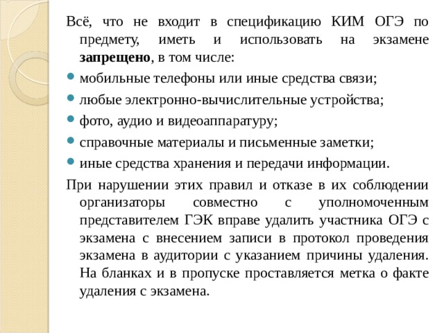 Всё, что не входит в спецификацию КИМ ОГЭ по предмету, иметь и использовать на экзамене запрещено , в том числе: мобильные телефоны или иные средства связи; любые электронно-вычислительные устройства; фото, аудио и видеоаппаратуру; справочные материалы и письменные заметки; иные средства хранения и передачи информации. При нарушении этих правил и отказе в их соблюдении организаторы совместно с уполномоченным представителем ГЭК вправе удалить участника ОГЭ с экзамена с внесением записи в протокол проведения экзамена в аудитории с указанием причины удаления. На бланках и в пропуске проставляется метка о факте удаления с экзамена. 