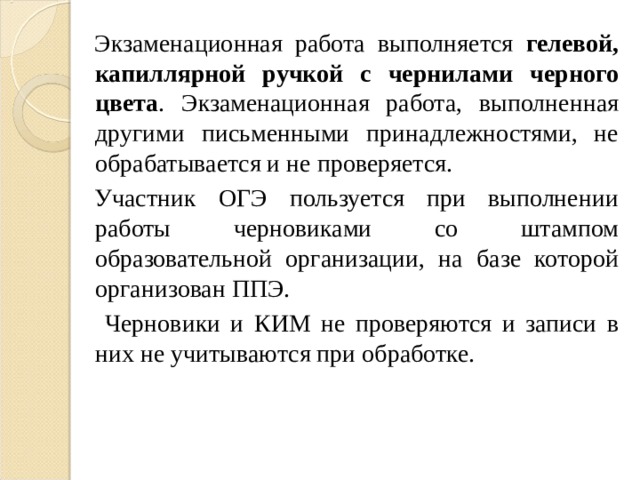 Экзаменационная работа выполняется гелевой, капиллярной ручкой с чернилами черного цвета . Экзаменационная работа, выполненная другими письменными принадлежностями, не обрабатывается и не проверяется. Участник ОГЭ пользуется при выполнении работы черновиками со штампом образовательной организации, на базе которой организован ППЭ.  Черновики и КИМ не проверяются и записи в них не учитываются при обработке. 