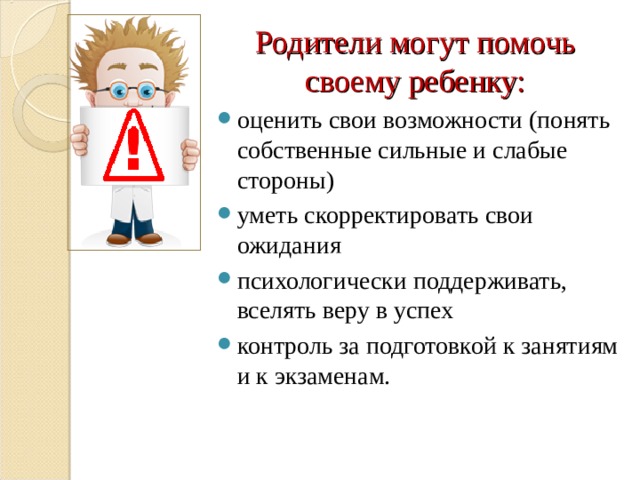 Родители могут помочь своему ребенку: оценить свои возможности (понять собственные сильные и слабые стороны) уметь скорректировать свои ожидания психологически поддерживать, вселять веру в успех контроль за подготовкой к занятиям и к экзаменам.  