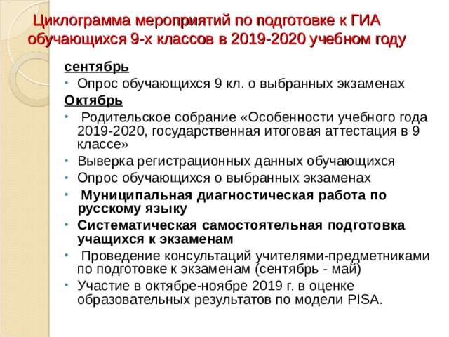  Циклограмма мероприятий по подготовке к ГИА обучающихся 9-х классов в 2019-2020 учебном году сентябрь Опрос обучающихся 9 кл. о выбранных экзаменах Октябрь   Родительское собрание «Особенности учебного года 2019-2020, государственная итоговая аттестация в 9 классе» Выверка регистрационных данных обучающихся Опрос обучающихся о выбранных экзаменах   Муниципальная диагностическая работа по русскому языку Систематическая самостоятельная подготовка учащихся к экзаменам   Проведение консультаций учителями-предметниками по подготовке к экзаменам (сентябрь - май) Участие в октябре-ноябре 2019 г. в оценке образовательных результатов по модели PISA .   