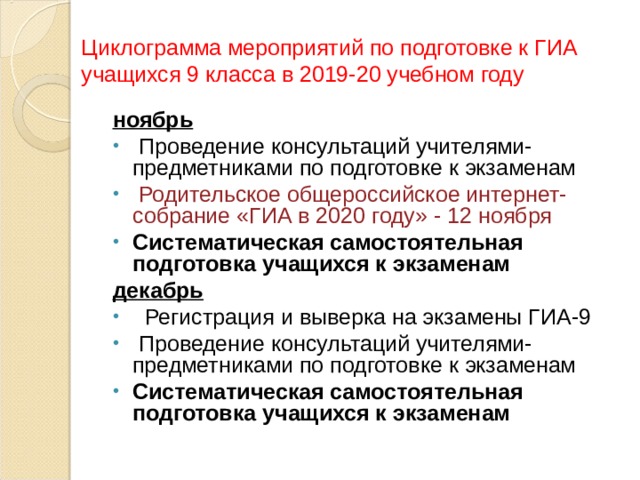 Циклограмма мероприятий по подготовке к ГИА учащихся 9 класса в 2019-20 учебном году ноябрь   Проведение консультаций учителями-предметниками по подготовке к экзаменам   Родительское общероссийское интернет-собрание «ГИА в 2020 году» - 12 ноября Систематическая самостоятельная подготовка учащихся к экзаменам декабрь    Регистрация и выверка на экзамены ГИА-9   Проведение консультаций учителями-предметниками по подготовке к экзаменам Систематическая самостоятельная подготовка учащихся к экзаменам   