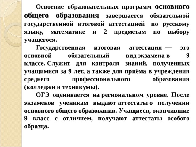 Освоение образовательных программ основного общего образования завершается обязательной государственной итоговой аттестацией  по русскому языку, математике и 2 предметам по выбору учащегося. Государственная итоговая аттестация  — это основной обязательный вид экзамена в 9 классе. Служит для контроля знаний, полученных учащимися за 9 лет, а также для приёма в учреждения среднего профессионального образования (колледжи и техникумы). ОГЭ оценивается на региональном уровне. После экзаменов ученикам выдают аттестаты о получении основного общего образования . Учащиеся, окончившие 9 класс с отличием, получают аттестаты особого образца. 