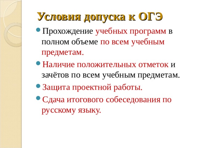 Условия допуска к ОГЭ Прохождение учебных программ в полном объеме по всем учебным предметам. Наличие положительных отметок и зачётов по всем учебным предметам. Защита проектной работы. Сдача итогового собеседования по русскому языку. 