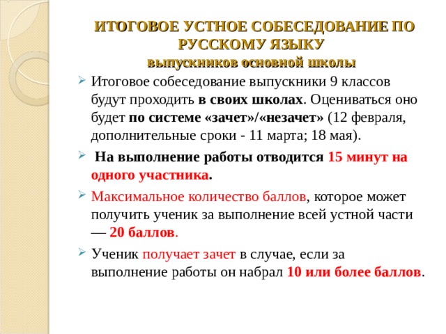  ИТОГОВОЕ УСТНОЕ СОБЕСЕДОВАНИЕ ПО РУССКОМУ ЯЗЫКУ  выпускников основной школы   Итоговое собеседование выпускники 9 классов будут проходить в своих школах . Оцениваться оно будет по системе «зачет»/«незачет» (12 февраля, дополнительные сроки - 11 марта; 18 мая).   На выполнение работы отводится 15 минут на одного участника . Максимальное количество баллов , которое может получить ученик за выполнение всей устной части — 20 баллов . Ученик получает зачет в случае, если за выполнение работы он набрал 10 или более баллов . 