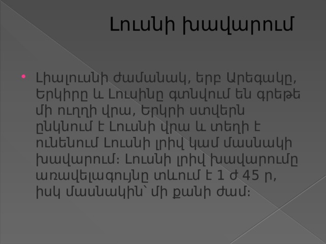  Լուսնի խավարում   Լիալուսնի ժամանակ, երբ Արեգակը, Երկիրը և Լուսինը գտնվում են գրեթե մի ուղղի վրա, Երկրի ստվերն ընկնում է Լուսնի վրա և տեղի է ունենում Լուսնի լրիվ կամ մասնակի խավարում։ Լուսնի լրիվ խավարումը առավելագույնը տևում է 1 ժ 45 ր, իսկ մասնակին՝ մի քանի ժամ։ 