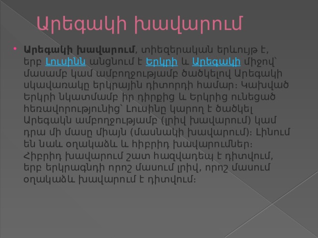 Արեգակի խավարում   Արեգակի խավարում , տիեզերական երևույթ է, երբ  Լուսինն  անցնում է  Երկրի  և  Արեգակի  միջով՝ մասամբ կամ ամբողջությամբ ծածկելով Արեգակի սկավառակը երկրային դիտորդի համար։ Կախված Երկրի նկատմամբ իր դիրքից և Երկրից ունեցած հեռավորությունից՝ Լուսինը կարող է ծածկել Արեգակն ամբողջությամբ (լրիվ խավարում) կամ դրա մի մասը միայն (մասնակի խավարում)։ Լինում են նաև օղակաձև և հիբրիդ խավարումներ։ Հիբրիդ խավարում շատ հազվադեպ է դիտվում, երբ երկրագնդի որոշ մասում լրիվ, որոշ մասում օղակաձև խավարում է դիտվում։ 