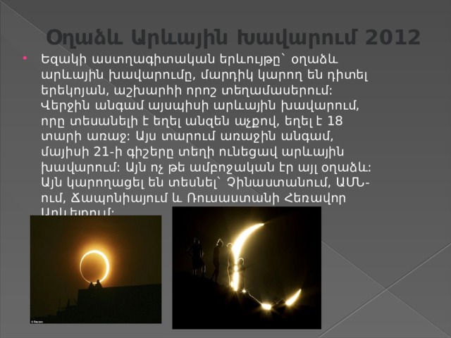 Օղաձև  Արևային  Խավարում 2012   Եզակի աստղագիտական երևույթը` օղաձև արևային խավարումը, մարդիկ կարող են դիտել երեկոյան, աշխարհի որոշ տեղամասերում: Վերջին անգամ այսպիսի արևային խավարում, որը տեսանելի է եղել անզեն աչքով, եղել է 18 տարի առաջ: Այս տարում առաջին անգամ, մայիսի 21-ի գիշերը տեղի ունեցավ արևային խավարում: Այն ոչ թե ամբոջական էր այլ օղաձև: Այն կարողացել են տեսնել` Չինաստանում, ԱՄՆ-ում, Ճապոնիայում և Ռուսաստանի Հեռավոր Արևելքում: 