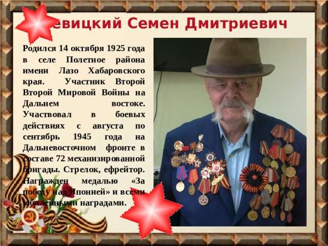Левицкий Семен Дмитриевич Родился 14 октября 1925 года в селе Полетное района имени Лазо Хабаровского края. Участник Второй Второй Мировой Войны на Дальнем востоке. Участвовал в боевых действиях с августа по сентябрь 1945 года на Дальневосточном фронте в составе 72 механизированной бригады. Стрелок, ефрейтор. Награжден медалью «За победу над Японией» и всеми юбилейными наградами. 