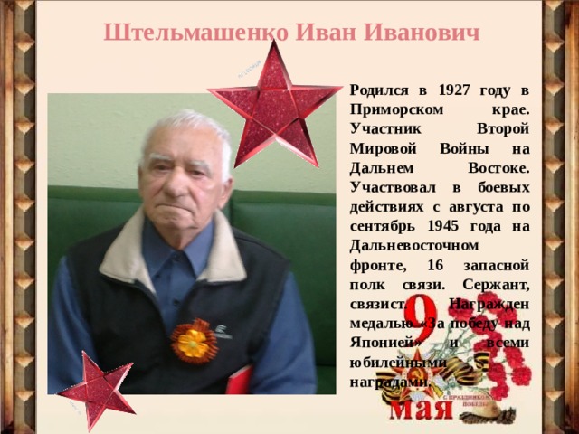 Штельмашенко Иван Иванович Родился в 1927 году в Приморском крае. Участник Второй Мировой Войны на Дальнем Востоке. Участвовал в боевых действиях с августа по сентябрь 1945 года на Дальневосточном фронте, 16 запасной полк связи. Сержант, связист. Награжден медалью «За победу над Японией» и всеми юбилейными наградами. 