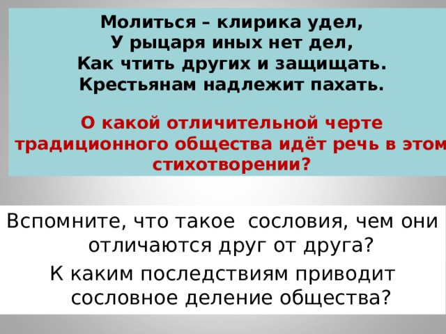 Молиться – клирика удел, У рыцаря иных нет дел, Как чтить других и защищать. Крестьянам надлежит пахать.  О какой отличительной черте традиционного общества идёт речь в этом стихотворении? Вспомните, что такое сословия, чем они отличаются друг от друга? К каким последствиям приводит сословное деление общества? 