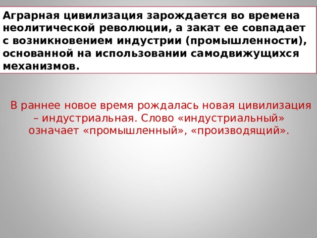 Аграрная цивилизация зарождается во времена неолитической революции, а закат ее совпадает с возникновением индустрии (промышленности), основанной на использовании самодвижущихся механизмов. В раннее новое время рождалась новая цивилизация – индустриальная. Слово «индустриальный» означает «промышленный», «производящий».  