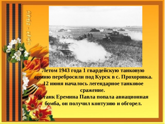 Летом 1943 года 1 гвардейскую танковую армию перебросили под Курск в с. Прохоровка. 12 июня началось легендарное танковое сражение. В танк Еремина Павла попала авиационная бомба, он получил контузию и обгорел. 
