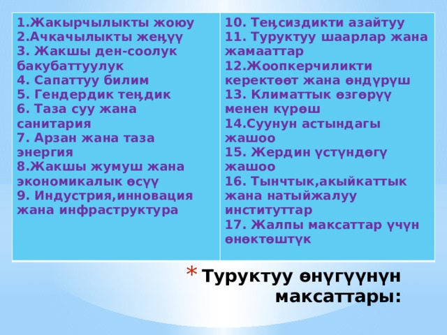 1.Жакырчылыкты жоюу 10. Теӊсиздикти азайтуу 2.Ачкачылыкты жеӊүү 11. Туруктуу шаарлар жана жамааттар 3. Жакшы ден-соолук бакубаттуулук 12.Жоопкерчиликти керектөөт жана өндүрүш 4. Сапаттуу билим 13. Климаттык өзгөрүү менен күрөш 5. Гендердик теӊдик 6. Таза суу жана санитария 14.Суунун астындагы жашоо 15. Жердин үстүндөгү жашоо 7. Арзан жана таза энергия 16. Тынчтык,акыйкаттык жана натыйжалуу институттар 8.Жакшы жумуш жана экономикалык өсүү 17. Жалпы максаттар үчүн өнөктөштүк 9. Индустрия,инновация жана инфраструктура   Туруктуу өнүгүүнүн максаттары:   