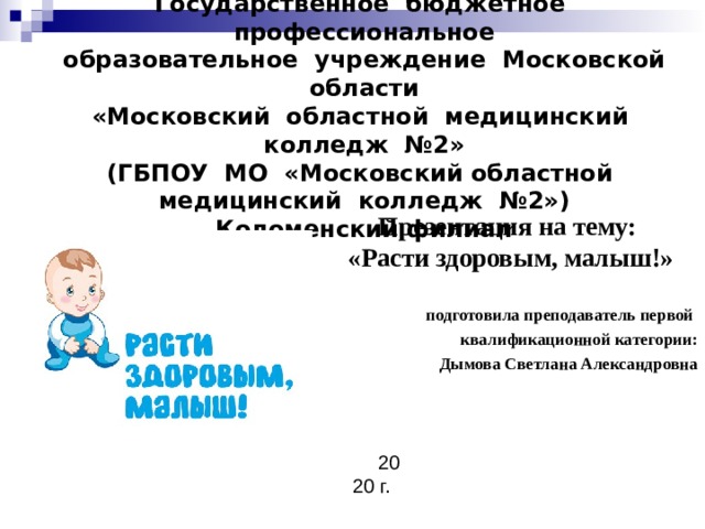 Государственное бюджетное профессиональное  образовательное учреждение Московской области  «Московский областной медицинский колледж №2»  (ГБПОУ МО «Московский областной  медицинский колледж №2»)  Коломенский филиал Презентация на тему: «Расти здоровым, малыш!» подготовила преподаватель первой квалификационной категории: Дымова Светлана Александровна 2020 г. 