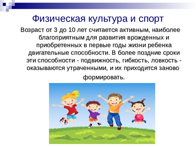 Физическая культура и спорт Возраст от 3 до 10 лет считается активным, наиболее благоприятным для развития врожденных и приобретенных в первые годы жизни ребенка двигательные способности. В более поздние сроки эти способности - подвижность, гибкость, ловкость - оказываются утраченными, и их приходится заново  формировать. 