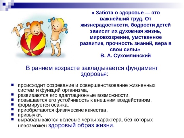 « Забота о здоровье — это важнейший труд. От жизнерадостности, бодрости детей зависит их духовная жизнь, мировоззрение, умственное развитие, прочность знаний, вера в свои силы»  В. А. Сухомлинский В раннем возрасте закладывается фундамент здоровья:  происходит созревание и совершенствование жизненных систем и функций организма, развиваются его адаптационные возможности, повышается его устойчивость к внешним воздействиям, формируется осанка, приобретаются физические качества, привычки, вырабатываются волевые черты характера, без которых  невозможен здоровый образ жизни. 