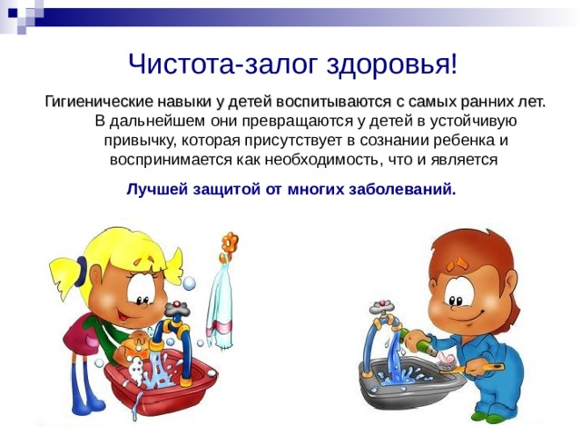 Ч истота -залог здоровья ! Гигиенические навыки у детей воспитываются с самых ранних лет. В дальнейшем они превращаются у детей в устойчивую привычку, которая присутствует в сознании ребенка и воспринимается как необходимость, что и является Лучшей защитой от многих заболеваний.  