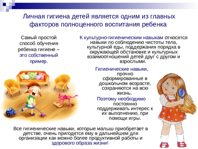 Личная гигиена детей является одним из главных факторов полноценного воспитания ребенка  Самый простой способ обучения ребенка гигиене – это собственный пример. К культурно-гигиеническим навыкам относятся навыки по соблюдению чистоты тела, культурной еды, поддержания порядка в окружающей обстановке и культурных взаимоотношений детей друг с другом и взрослыми.   Гигиенические навыки, прочно сформированные в дошкольном возрасте, сохраняются на всю жизнь. Поэтому необходимо постоянно поддерживать интерес к их выполнению, при помощи игры. Все гигиенические навыки, которые малыш приобретает в детстве, очень пригодятся ему в дальнейшем для организации как можно более продуктивной работы и здорового образа жизни! 