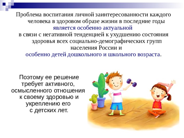 Проблема воспитания личной заинтересованности каждого человека в здоровом образе жизни в последние годы является особенно актуальной  в связи с негативной тенденцией к ухудшению состояния здоровья всех социально-демографических групп населения России и особенно детей дошкольного и школьного возраста . Поэтому ее решение требует активного, осмысленного отношения к своему здоровью и укреплению его с детских лет. 